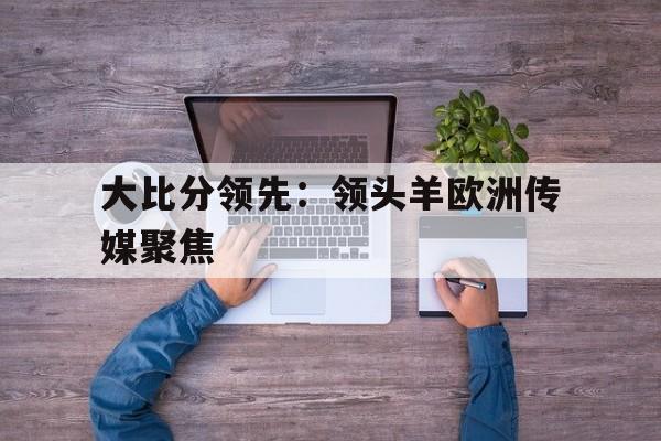 关于大比分领先：领头羊欧洲传媒聚焦的信息