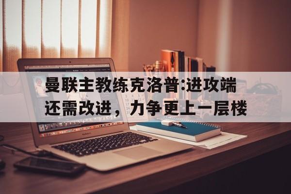 关于曼联主教练克洛普:进攻端还需改进，力争更上一层楼的信息