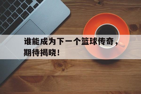 谁能成为下一个篮球传奇，期待揭晓！