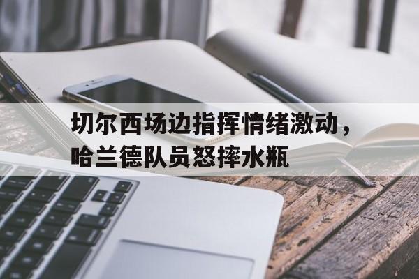 切尔西场边指挥情绪激动，哈兰德队员怒摔水瓶